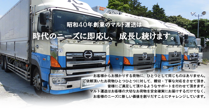 昭和40年創業のマルト運送は時代のニーズに即応し、成長し続けます。お客様からお預かりする荷物に、ひとつとして同じものはありません。ご依頼頂いたお荷物ひとつひとつに対して、親切・丁寧な対応をさせて頂き、皆様にご満足して頂けるようなサポートを行わせて頂きます。マルト運送はお客様の大切なお荷物を安全確実にお届けするだけでなく、お客様のニーズに新しい価値を創りだすことにチャレンジしています。